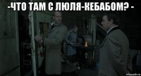 -что там с люля-кебабом? - 