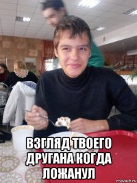  взгляд твоего другана когда ложанул