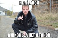 не я такой а жизнь..а нет я такой