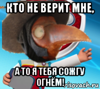 кто не верит мне, а то я тебя сожгу огнём!