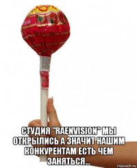  студия "raenvision" мы открылись а значит нашим конкурентам есть чем заняться...