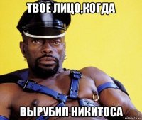 твое лицо,когда вырубил никитоса