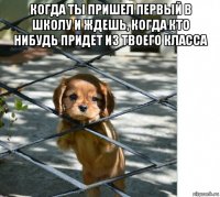 когда ты пришел первый в школу и ждешь, когда кто нибудь придет из твоего класса 