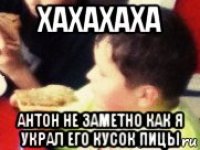 хахахаха антон не заметно как я украл его кусок пицы