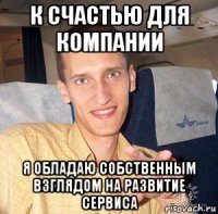 к счастью для компании я обладаю собственным взглядом на развитие сервиса