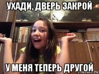 ухади, дверь закрой у меня теперь другой