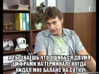  а ты знаешь что ошибься двумя цифрами на терминале когда кидал мне баланс на сотку