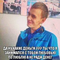  да ну какие деньги ??? ты что я занимался с тобой любовью по люблю а не ради денег