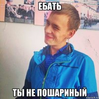 ебать ты не пошариный