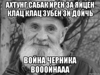 ахтунг сабак ирен за яйцен клац клац зубен зи дойчь война черника вооойнааа