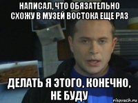 написал, что обязательно схожу в музей востока еще раз делать я этого, конечно, не буду
