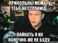 -прикольны мемы у тебя на странице -лайкать я их конечно-же не буду
