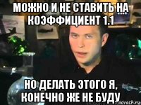можно и не ставить на коэффициент 1.1 но делать этого я, конечно же не буду