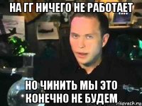 на гг ничего не работает но чинить мы это конечно не будем