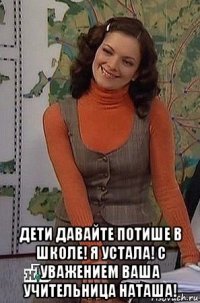  дети давайте потише в школе! я устала! с уважением ваша учительница наташа!