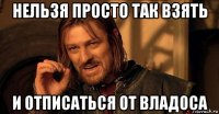 нельзя просто так взять и отписаться от владоса