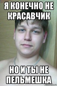я конечно не красавчик но и ты не пельмешка