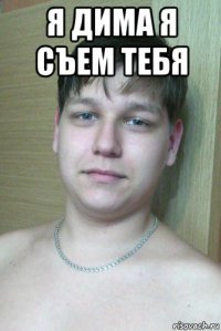я дима я съем тебя 