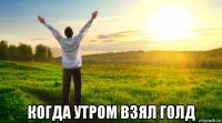  когда утром взял голд