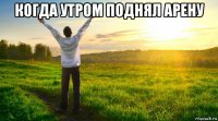 когда утром поднял арену 