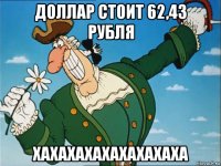 доллар стоит 62,43 рубля хахахахахахахахаха