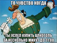 то чувство когда ты успел купить алкоголь за несколько минут до 21:00