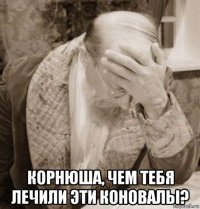  корнюша, чем тебя лечили эти коновалы?