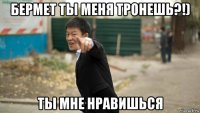 бермет ты меня тронешь?!) ты мне нравишься