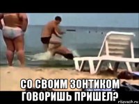  со своим зонтиком говоришь пришел?