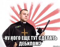  -ну кого еще тут сделать дебилом?