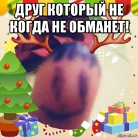 друг который не когда не обманет! 