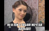  ну и хуй с тобой! мечтай дальше!