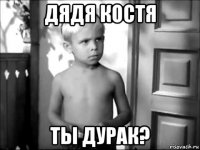 дядя костя ты дурак?