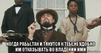  когда рабы,так и тянутся к тебе,не удобно им отказывать во владении ими