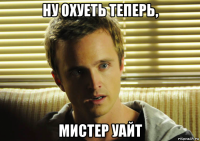 ну охуеть теперь, мистер уайт