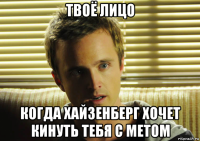 твоё лицо когда хайзенберг хочет кинуть тебя с метом