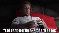  твоё ебло когда бич дал тебе 10к