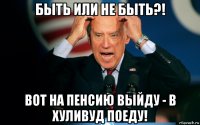 быть или не быть?! вот на пенсию выйду - в хуливуд поеду!