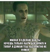  милая, я сделаю, как ты хочешь,только убери бензопилу и топор, я думаю тебе абсолютно не нужен