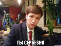  ты серьезно