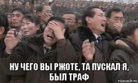  ну чего вы ржоте, та пускал я, был траф