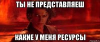 ты не представляеш какие у меня ресурсы