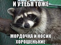 и у тебя тоже мордочка и носик хорошенькие