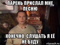 парень прислал мне песню конечно, слушать я её не буду