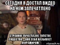 сегодня я достал видео на нем запечатлено странное пучеглазое толстое существо ....оно себя называет фирамиром