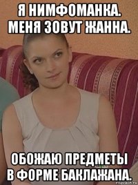 я нимфоманка. меня зовут жанна. обожаю предметы в форме баклажана.