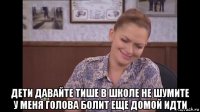  дети давайте тише в школе не шумите у меня голова болит еще домой идти