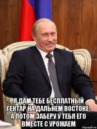 я дам тебе бесплатный гектар на дальнем востоке, а потом заберу у тебя его вместе с урожаем