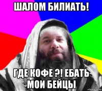 шалом билиать! где кофе ?! ебать мои бейцы
