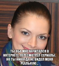  ты обо мне начитался в интернете, пересмотрел сериалы, но ты никогда не видел меня реальную...